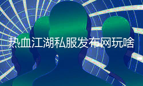 热血江湖私服发布网玩啥,重写后的标题：激情江湖私服游戏