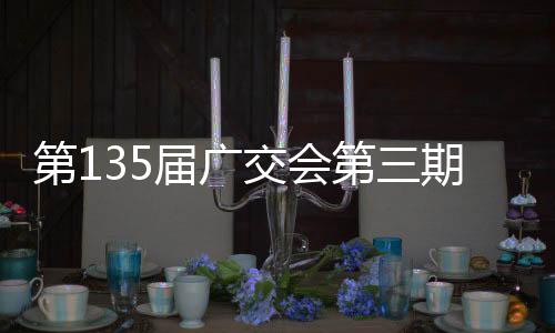 第135届广交会第三期5月1日开幕 830家品牌企业亮相