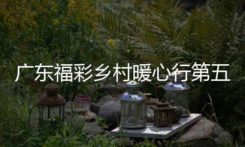 广东福彩乡村暖心行第五站走进阳江，为茶博会“增色添香”