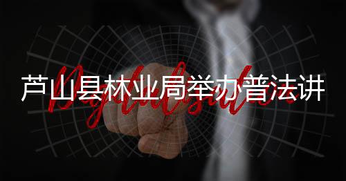 芦山县林业局举办普法讲座宣传林业法规