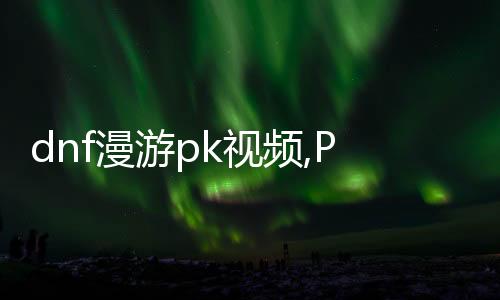 dnf漫游pk视频,PK视频：战斗的艺术，铁血豪情的较量